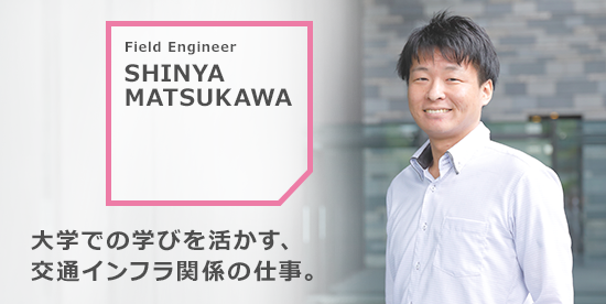 SHINYA MATSUKAWA 大学での学びを活かす、交通インフラ関係の仕事。