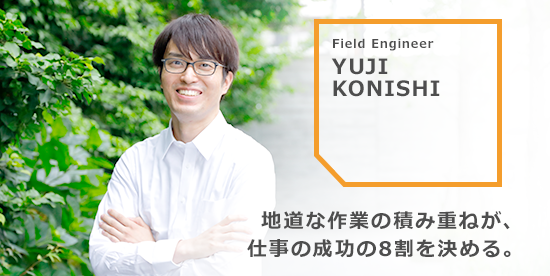 YUJI KONISHI 地道な作業の積み重ねが、仕事の成功の8割を決める。