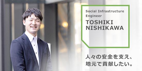TOSHIKI NISHIKAWA 人々の安全を支え地元で貢献したい。